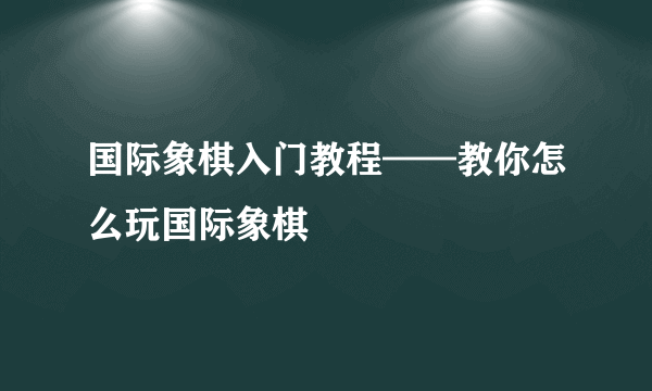 国际象棋入门教程——教你怎么玩国际象棋