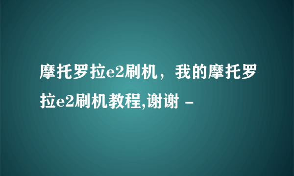 摩托罗拉e2刷机，我的摩托罗拉e2刷机教程,谢谢 -