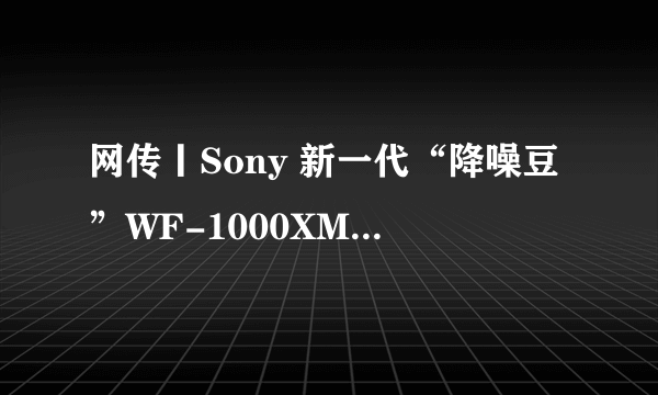 网传丨Sony 新一代“降噪豆”WF-1000XM5 通过认证，支持蓝牙5.3、aptX无损