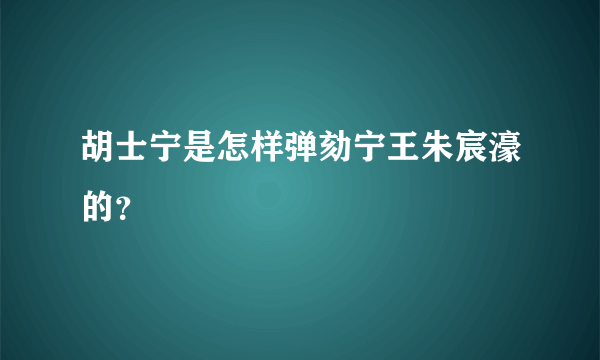 胡士宁是怎样弹劾宁王朱宸濠的？