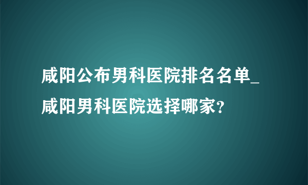 咸阳公布男科医院排名名单_咸阳男科医院选择哪家？