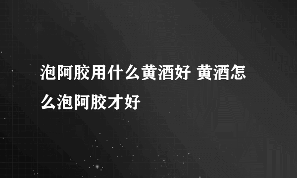 泡阿胶用什么黄酒好 黄酒怎么泡阿胶才好