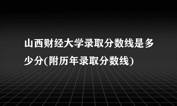 山西财经大学录取分数线是多少分(附历年录取分数线)