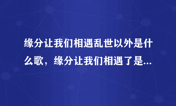 缘分让我们相遇乱世以外是什么歌，缘分让我们相遇了是意外,命运却让我们是