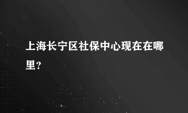 上海长宁区社保中心现在在哪里？