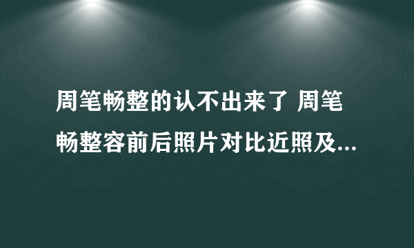 周笔畅整的认不出来了 周笔畅整容前后照片对比近照及女人味图片