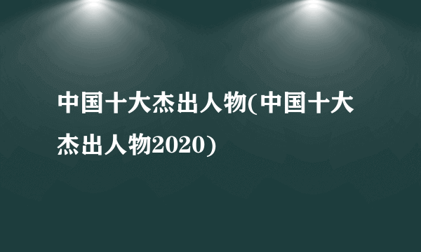 中国十大杰出人物(中国十大杰出人物2020)