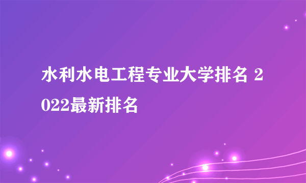 水利水电工程专业大学排名 2022最新排名