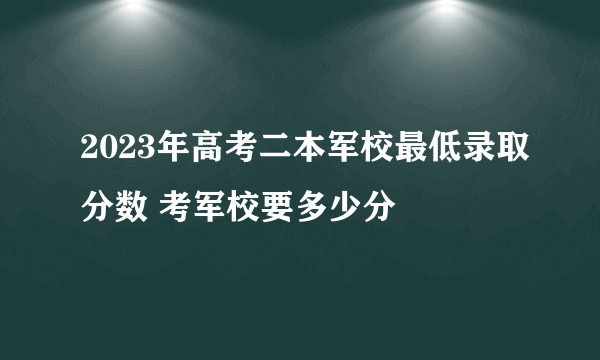 2023年高考二本军校最低录取分数 考军校要多少分