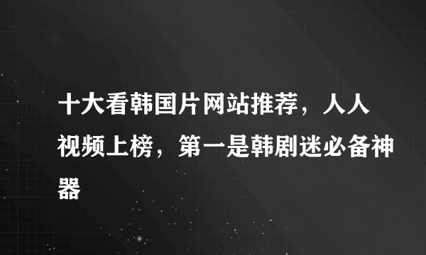 十大看韩国片网站推荐，人人视频上榜，第一是韩剧迷必备神器