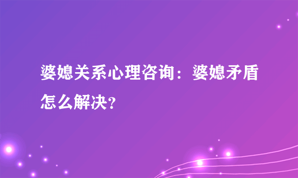 婆媳关系心理咨询：婆媳矛盾怎么解决？