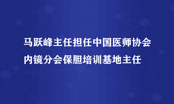 马跃峰主任担任中国医师协会内镜分会保胆培训基地主任