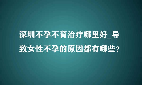 深圳不孕不育治疗哪里好_导致女性不孕的原因都有哪些？