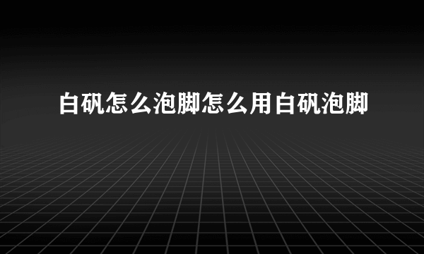 白矾怎么泡脚怎么用白矾泡脚