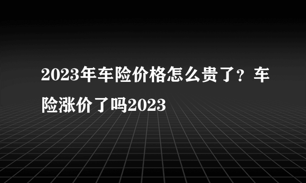 2023年车险价格怎么贵了？车险涨价了吗2023