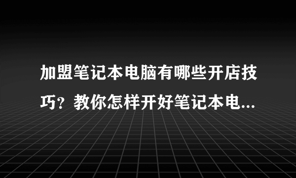 加盟笔记本电脑有哪些开店技巧？教你怎样开好笔记本电脑加盟店