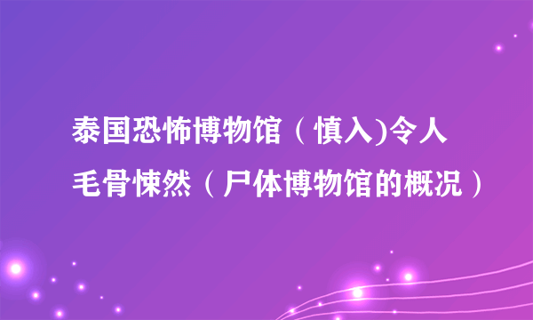 泰国恐怖博物馆（慎入)令人毛骨悚然（尸体博物馆的概况）