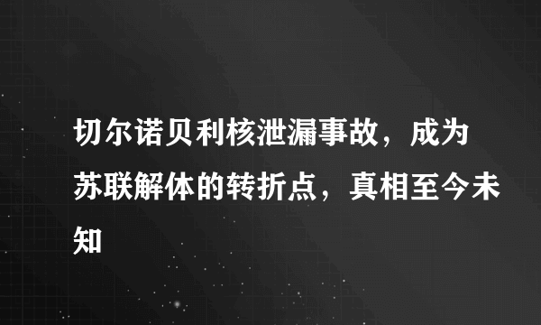 切尔诺贝利核泄漏事故，成为苏联解体的转折点，真相至今未知