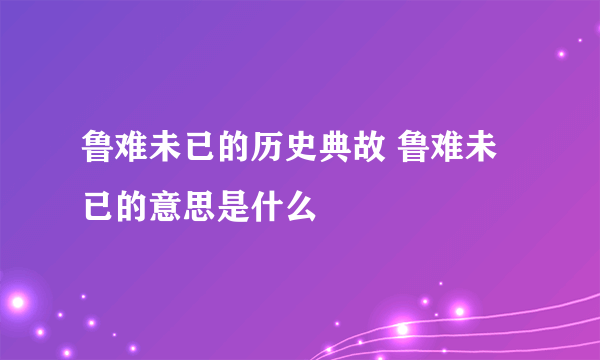 鲁难未已的历史典故 鲁难未已的意思是什么 