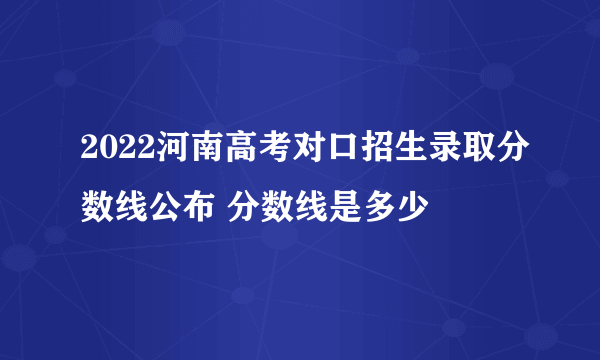 2022河南高考对口招生录取分数线公布 分数线是多少