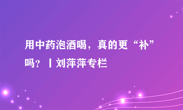 用中药泡酒喝，真的更“补”吗？丨刘萍萍专栏