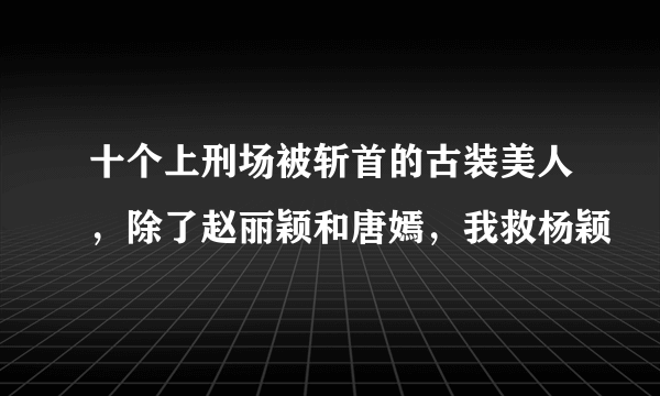 十个上刑场被斩首的古装美人，除了赵丽颖和唐嫣，我救杨颖