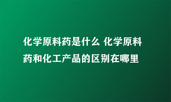 化学原料药是什么 化学原料药和化工产品的区别在哪里