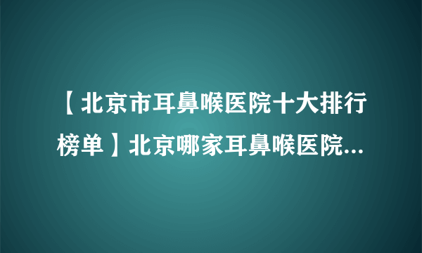 【北京市耳鼻喉医院十大排行榜单】北京哪家耳鼻喉医院看的好？