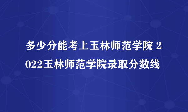 多少分能考上玉林师范学院 2022玉林师范学院录取分数线