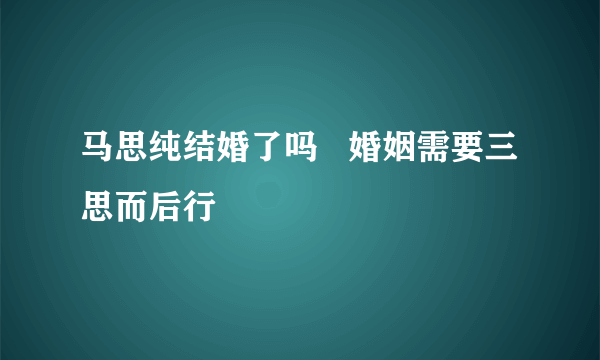 马思纯结婚了吗   婚姻需要三思而后行