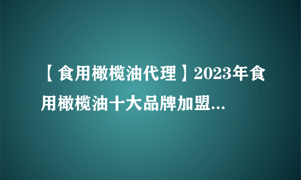 【食用橄榄油代理】2023年食用橄榄油十大品牌加盟店排行榜 食用橄榄油行业发展趋势分析