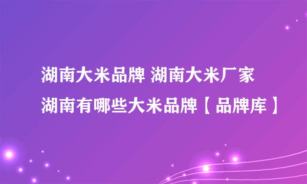 湖南大米品牌 湖南大米厂家 湖南有哪些大米品牌【品牌库】