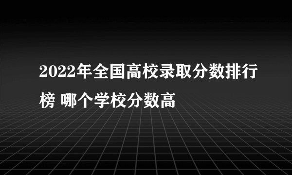 2022年全国高校录取分数排行榜 哪个学校分数高