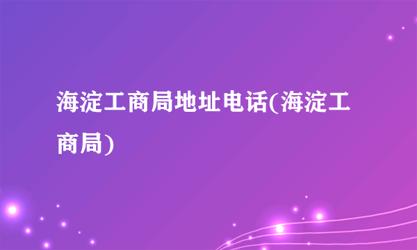 海淀工商局地址电话(海淀工商局)