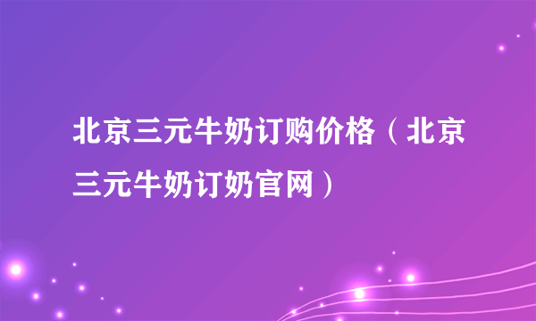 北京三元牛奶订购价格（北京三元牛奶订奶官网）