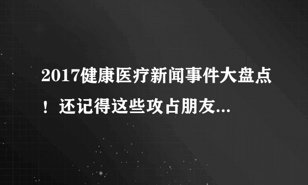 2017健康医疗新闻事件大盘点！还记得这些攻占朋友圈的大事吗？