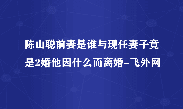 陈山聪前妻是谁与现任妻子竟是2婚他因什么而离婚-飞外网