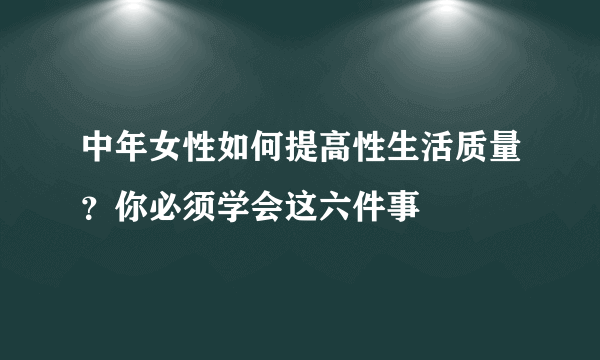 中年女性如何提高性生活质量？你必须学会这六件事