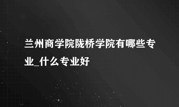 兰州商学院陇桥学院有哪些专业_什么专业好