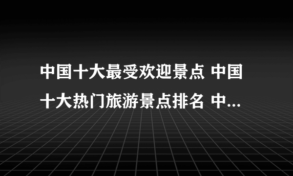 中国十大最受欢迎景点 中国十大热门旅游景点排名 中国人气最高的景点