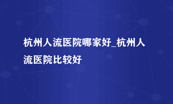 杭州人流医院哪家好_杭州人流医院比较好