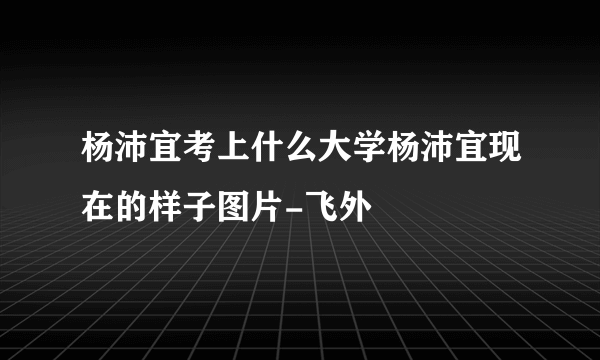 杨沛宜考上什么大学杨沛宜现在的样子图片-飞外