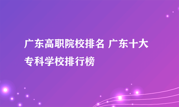 广东高职院校排名 广东十大专科学校排行榜