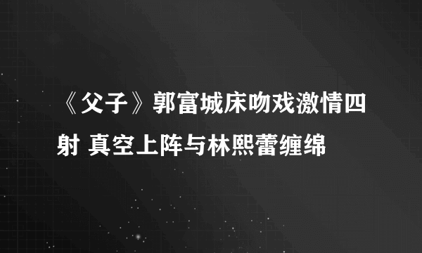 《父子》郭富城床吻戏激情四射 真空上阵与林熙蕾缠绵