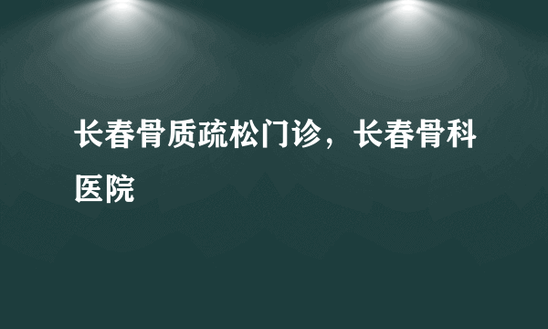 长春骨质疏松门诊，长春骨科医院