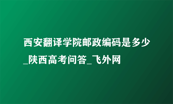 西安翻译学院邮政编码是多少_陕西高考问答_飞外网