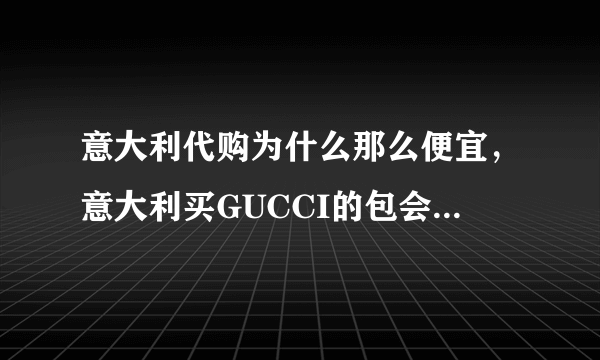 意大利代购为什么那么便宜，意大利买GUCCI的包会比中国便宜吗？