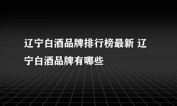 辽宁白酒品牌排行榜最新 辽宁白酒品牌有哪些