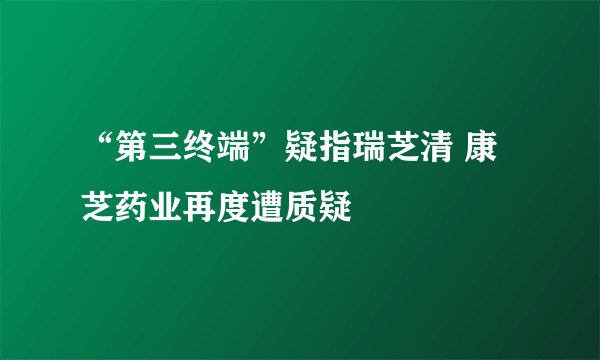 “第三终端”疑指瑞芝清 康芝药业再度遭质疑