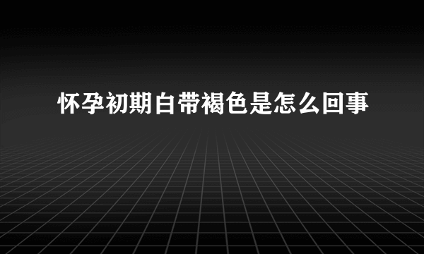 怀孕初期白带褐色是怎么回事